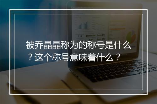 被乔晶晶称为的称号是什么？这个称号意味着什么？