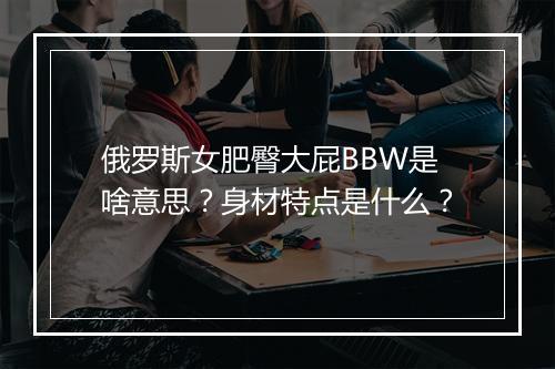 俄罗斯女肥臀大屁BBW是啥意思？身材特点是什么？