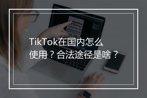 TikTok在国内怎么使用？合法途径是啥？