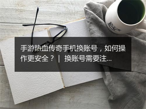 手游热血传奇手机换账号，如何操作更安全？｜ 换账号需要注意什么？