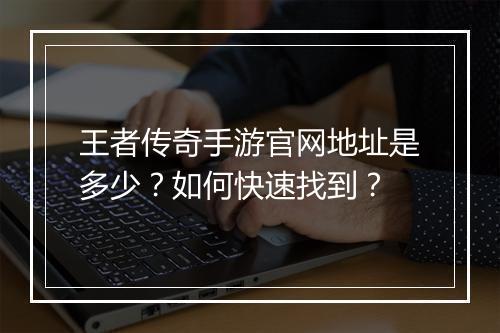 王者传奇手游官网地址是多少？如何快速找到？
