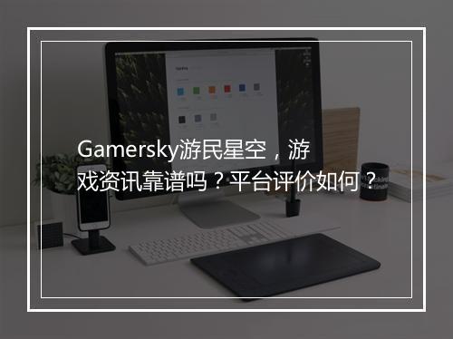 Gamersky游民星空，游戏资讯靠谱吗？平台评价如何？