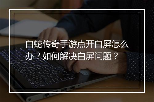 白蛇传奇手游点开白屏怎么办？如何解决白屏问题？