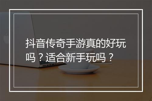 抖音传奇手游真的好玩吗？适合新手玩吗？