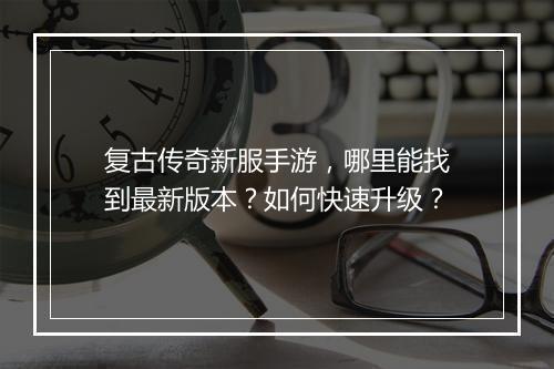 复古传奇新服手游，哪里能找到最新版本？如何快速升级？