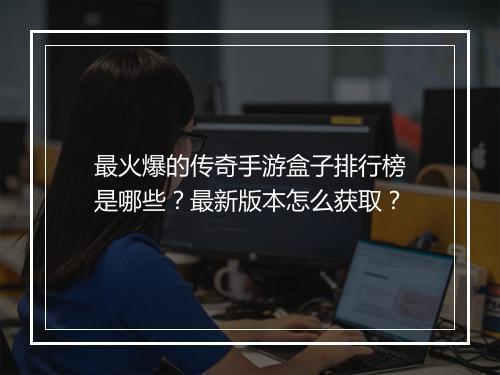 最火爆的传奇手游盒子排行榜是哪些？最新版本怎么获取？