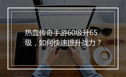 热血传奇手游60级升65级，如何快速提升战力？