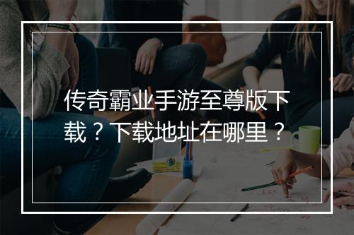 传奇霸业手游至尊版下载？下载地址在哪里？