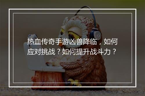 热血传奇手游凶兽降临，如何应对挑战？如何提升战斗力？