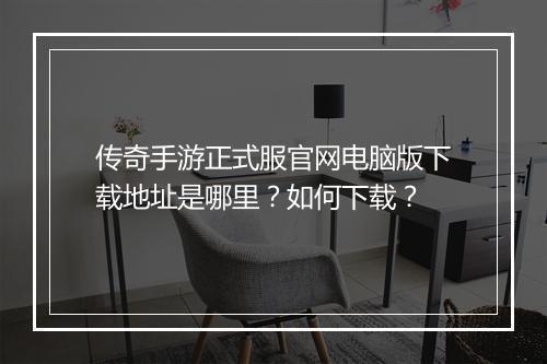 传奇手游正式服官网电脑版下载地址是哪里？如何下载？