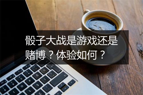 骰子大战是游戏还是赌博？体验如何？