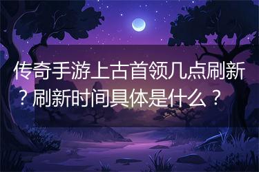 传奇手游上古首领几点刷新？刷新时间具体是什么？