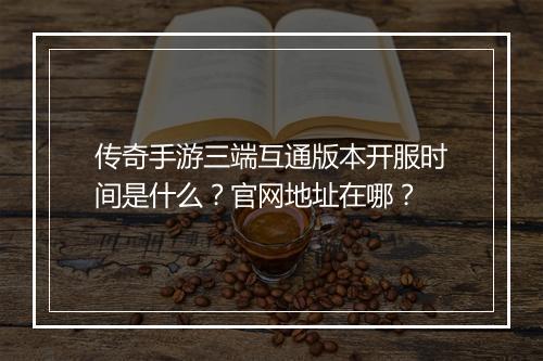 传奇手游三端互通版本开服时间是什么？官网地址在哪？