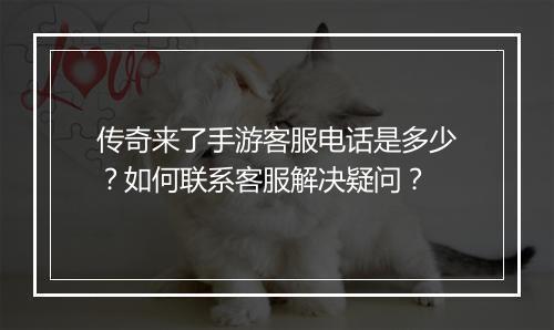 传奇来了手游客服电话是多少？如何联系客服解决疑问？