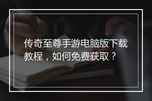 传奇至尊手游电脑版下载教程，如何免费获取？