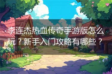 李连杰热血传奇手游版怎么玩？新手入门攻略有哪些？