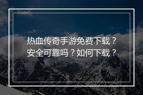 热血传奇手游免费下载？安全可靠吗？如何下载？