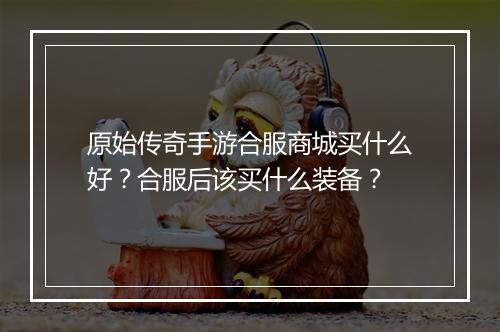 原始传奇手游合服商城买什么好？合服后该买什么装备？