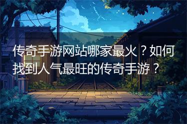 传奇手游网站哪家最火？如何找到人气最旺的传奇手游？