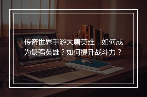传奇世界手游大唐英雄，如何成为最强英雄？如何提升战斗力？