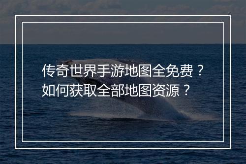 传奇世界手游地图全免费？如何获取全部地图资源？