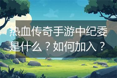 热血传奇手游中纪委是什么？如何加入？