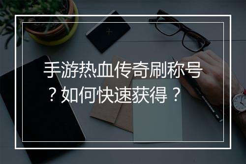 手游热血传奇刷称号？如何快速获得？