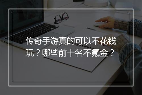 传奇手游真的可以不花钱玩？哪些前十名不氪金？