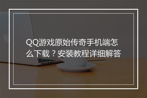 QQ游戏原始传奇手机端怎么下载？安装教程详细解答