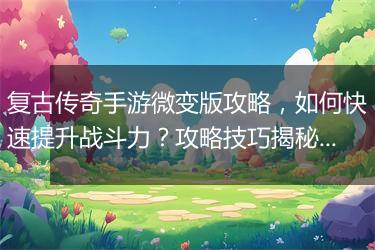 复古传奇手游微变版攻略，如何快速提升战斗力？攻略技巧揭秘！