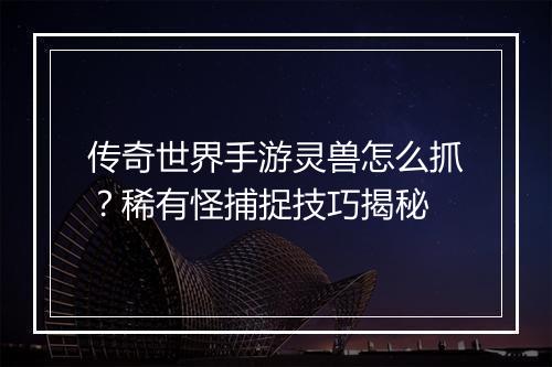 传奇世界手游灵兽怎么抓？稀有怪捕捉技巧揭秘