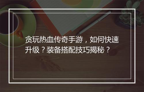 贪玩热血传奇手游，如何快速升级？装备搭配技巧揭秘？