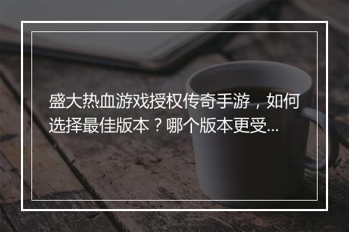 盛大热血游戏授权传奇手游，如何选择最佳版本？哪个版本更受欢迎？