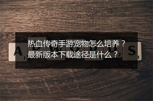 热血传奇手游宠物怎么培养？最新版本下载途径是什么？