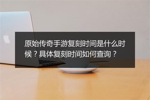原始传奇手游复刻时间是什么时候？具体复刻时间如何查询？