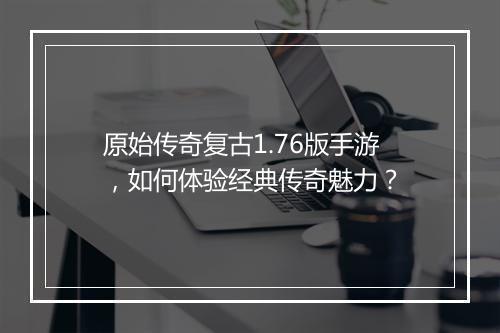 原始传奇复古1.76版手游，如何体验经典传奇魅力？