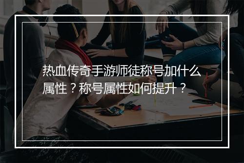 热血传奇手游师徒称号加什么属性？称号属性如何提升？