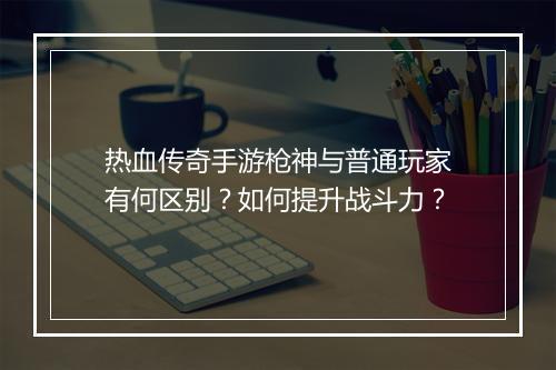 热血传奇手游枪神与普通玩家有何区别？如何提升战斗力？