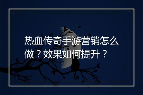 热血传奇手游营销怎么做？效果如何提升？