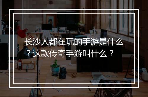 长沙人都在玩的手游是什么？这款传奇手游叫什么？