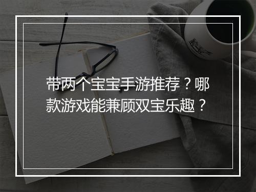 带两个宝宝手游推荐？哪款游戏能兼顾双宝乐趣？