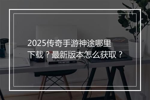 2025传奇手游神途哪里下载？最新版本怎么获取？