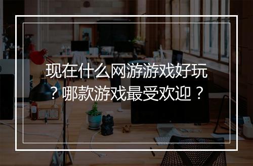 现在什么网游游戏好玩？哪款游戏最受欢迎？