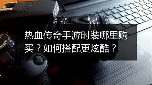 热血传奇手游时装哪里购买？如何搭配更炫酷？