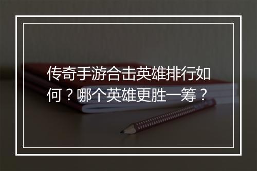 传奇手游合击英雄排行如何？哪个英雄更胜一筹？