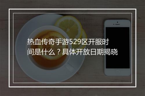 热血传奇手游529区开服时间是什么？具体开放日期揭晓