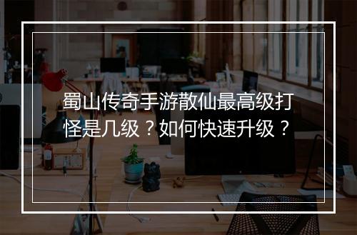 蜀山传奇手游散仙最高级打怪是几级？如何快速升级？