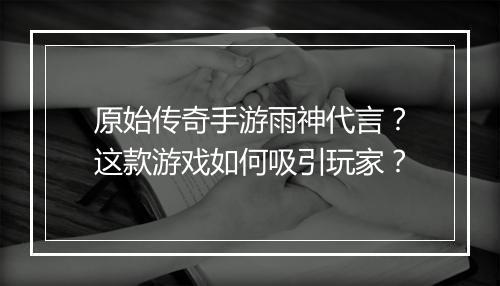 原始传奇手游雨神代言？这款游戏如何吸引玩家？