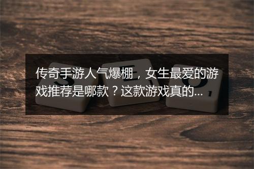 传奇手游人气爆棚，女生最爱的游戏推荐是哪款？这款游戏真的好玩吗？