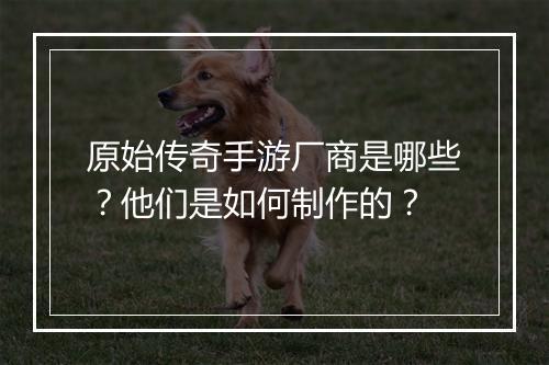 原始传奇手游厂商是哪些？他们是如何制作的？